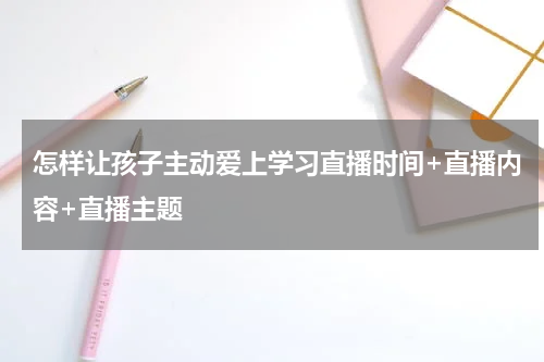 怎样让孩子主动爱上学习直播时间+直播内容+直播主题