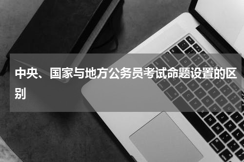 中央、国家与地方公务员考试命题设置的区别