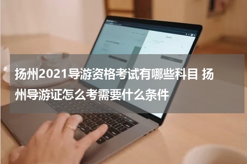 扬州2021导游资格考试有哪些科目 扬州导游证怎么考需要什么条件