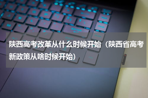 陕西高考改革从什么时候开始（陕西省高考新政策从啥时候开始）