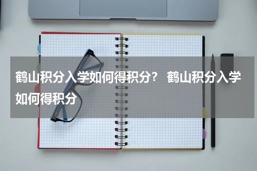 鹤山积分入学如何得积分？ 鹤山积分入学如何得积分