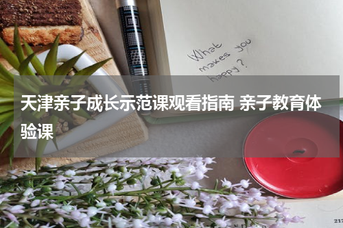 天津亲子成长示范课观看指南 亲子教育体验课