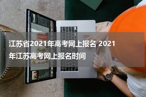 江苏省2021年高考网上报名 2021年江苏高考网上报名时间