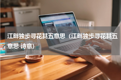 江畔独步寻花其五意思（江畔独步寻花其五意思 诗意）