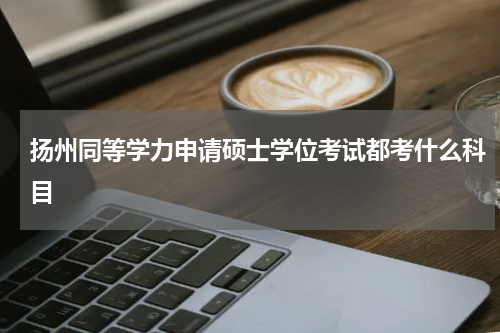 扬州同等学力申请硕士学位考试都考什么科目