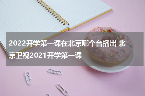 2022开学第一课在北京哪个台播出 北京卫视2021开学第一课