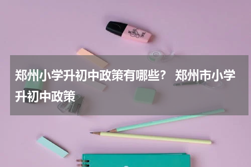 郑州小学升初中政策有哪些？ 郑州市小学升初中政策