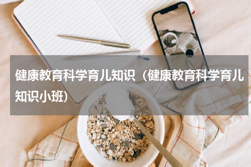 健康教育科学育儿知识（健康教育科学育儿知识小班）
