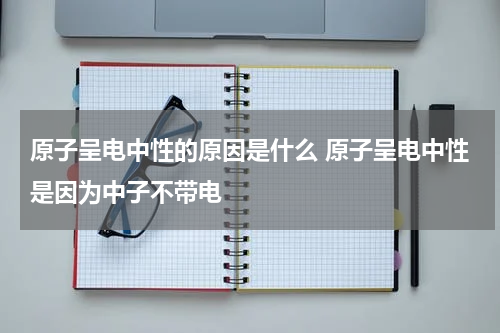 原子呈电中性的原因是什么 原子呈电中性是因为中子不带电