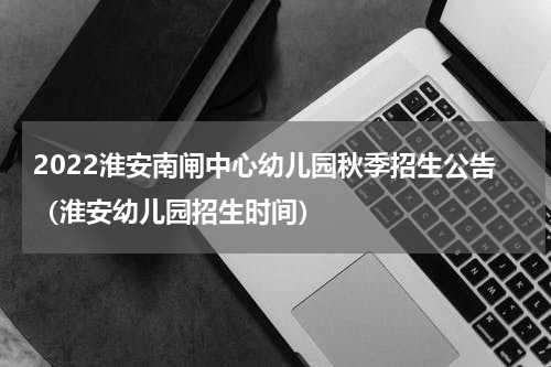 2022淮安南闸中心幼儿园秋季招生公告（淮安幼儿园招生时间）