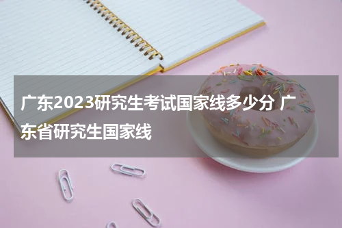 广东2023研究生考试国家线多少分 广东省研究生国家线