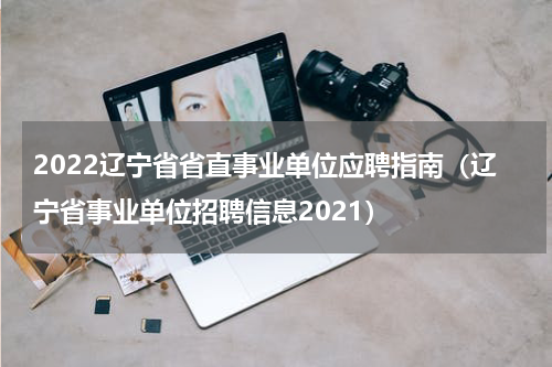 2022辽宁省省直事业单位应聘指南（辽宁省事业单位招聘信息2021）
