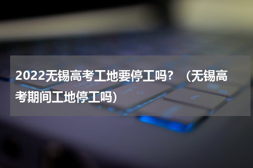2022无锡高考工地要停工吗？（无锡高考期间工地停工吗）
