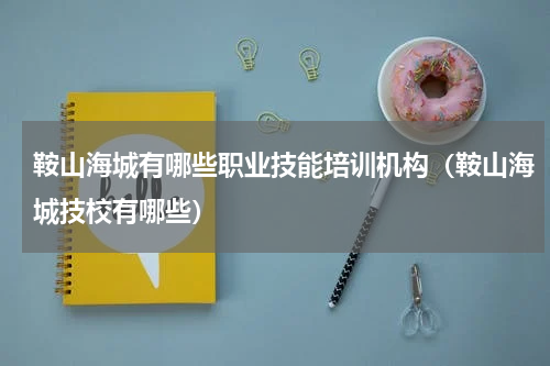鞍山海城有哪些职业技能培训机构（鞍山海城技校有哪些）