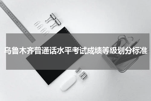 乌鲁木齐普通话水平考试成绩等级划分标准