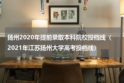 扬州2020年提前录取本科院校投档线（2021年江苏扬州大学高考投档线）