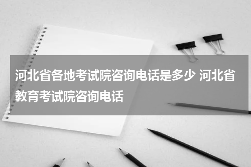 河北省各地考试院咨询电话是多少 河北省教育考试院咨询电话
