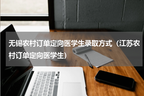 无锡农村订单定向医学生录取方式（江苏农村订单定向医学生）