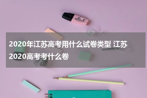 2020年江苏高考用什么试卷类型 江苏2020高考考什么卷