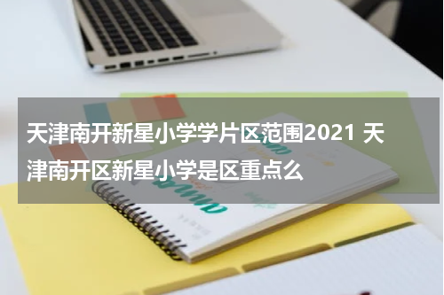 天津南开新星小学学片区范围2021 天津南开区新星小学是区重点么