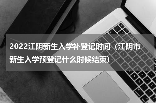 2022江阴新生入学补登记时间（江阴市新生入学预登记什么时候结束）
