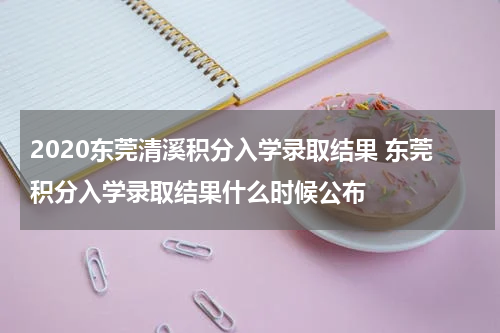 2020东莞清溪积分入学录取结果 东莞积分入学录取结果什么时候公布