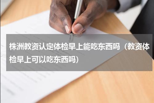 株洲教资认定体检早上能吃东西吗（教资体检早上可以吃东西吗）