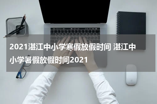 2021湛江中小学寒假放假时间 湛江中小学暑假放假时间2021
