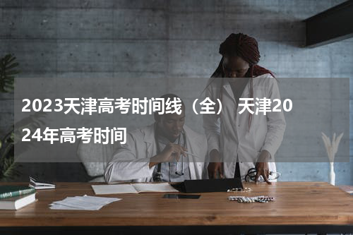 2023天津高考时间线（全） 天津2024年高考时间