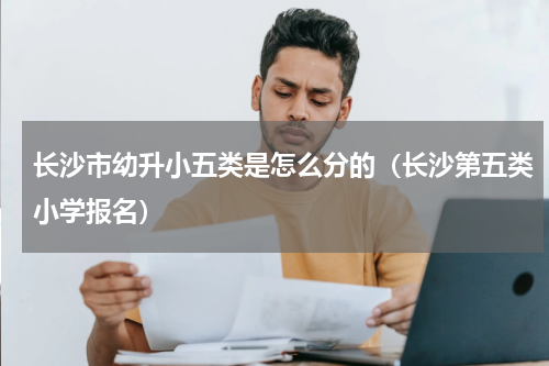 长沙市幼升小五类是怎么分的（长沙第五类小学报名）