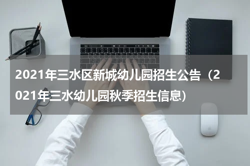 2021年三水区新城幼儿园招生公告（2021年三水幼儿园秋季招生信息）