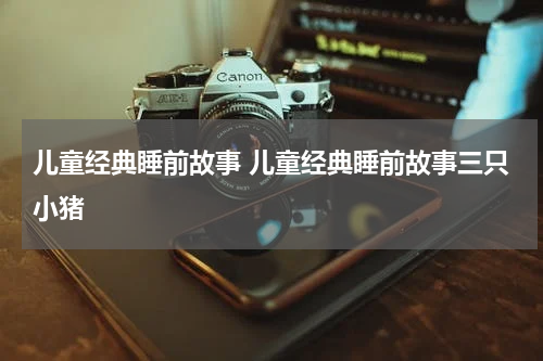 儿童经典睡前故事 儿童经典睡前故事三只小猪