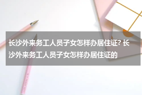 长沙外来务工人员子女怎样办居住证? 长沙外来务工人员子女怎样办居住证的