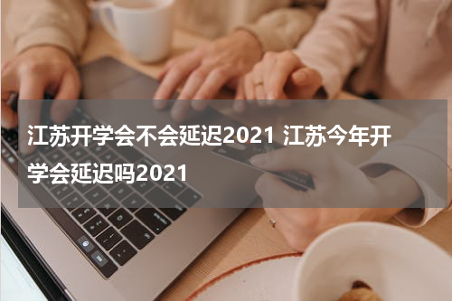 江苏开学会不会延迟2021 江苏今年开学会延迟吗2021