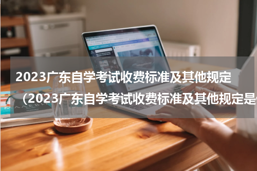 2023广东自学考试收费标准及其他规定（2023广东自学考试收费标准及其他规定是什么）