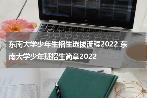 东南大学少年生招生选拔流程2022 东南大学少年班招生简章2022