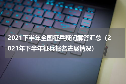 2021下半年全国征兵疑问解答汇总（2021年下半年征兵报名进展情况）