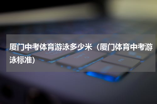 厦门中考体育游泳多少米（厦门体育中考游泳标准）
