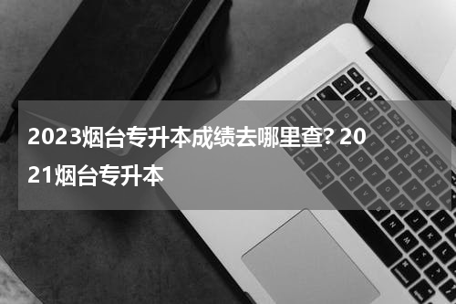 2023烟台专升本成绩去哪里查? 2021烟台专升本
