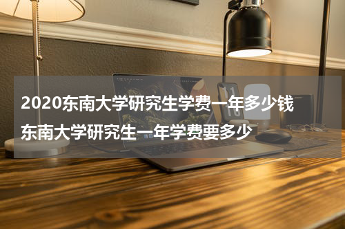 2020东南大学研究生学费一年多少钱 东南大学研究生一年学费要多少