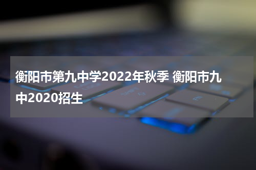 衡阳市第九中学2022年秋季 衡阳市九中2020招生