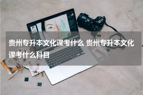 贵州专升本文化课考什么 贵州专升本文化课考什么科目