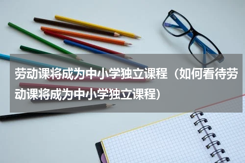 劳动课将成为中小学独立课程（如何看待劳动课将成为中小学独立课程）