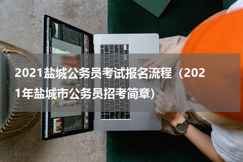 2021盐城公务员考试报名流程（2021年盐城市公务员招考简章）