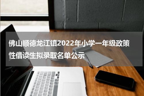佛山顺德龙江镇2022年小学一年级政策性借读生拟录取名单公示