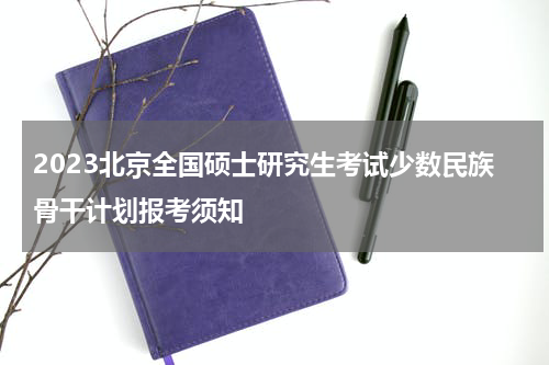2023北京全国硕士研究生考试少数民族骨干计划报考须知