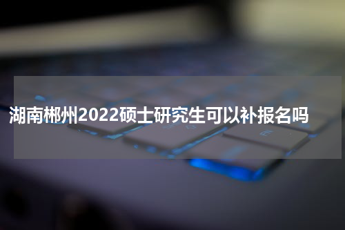 湖南郴州2022硕士研究生可以补报名吗