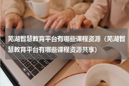芜湖智慧教育平台有哪些课程资源（芜湖智慧教育平台有哪些课程资源共享）