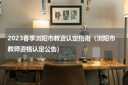 2023春季浏阳市教资认定指南（浏阳市教师资格认定公告）