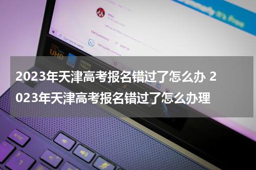 2023年天津高考报名错过了怎么办 2023年天津高考报名错过了怎么办理